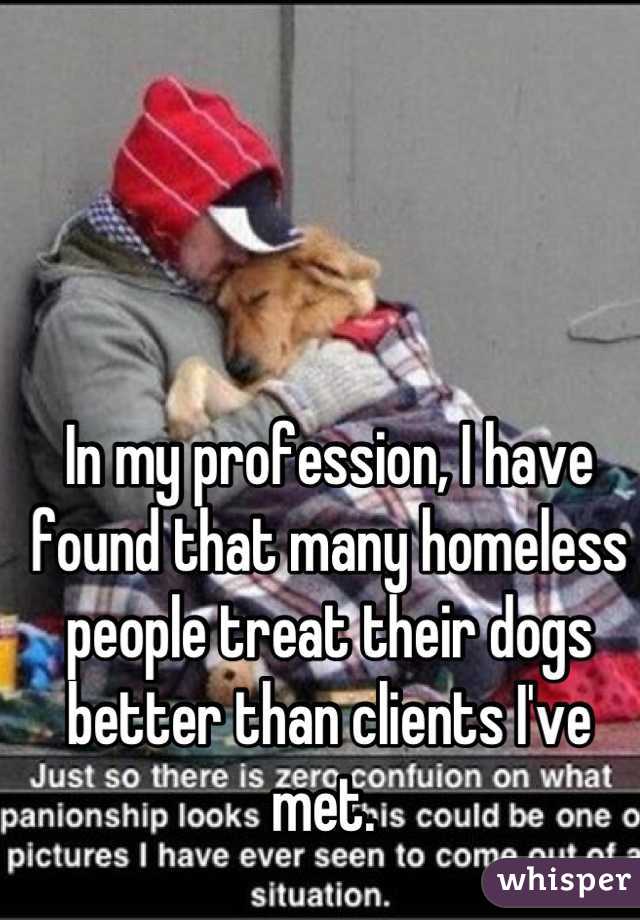 In my profession, I have found that many homeless people treat their dogs better than clients I've met. 