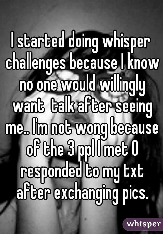 I started doing whisper challenges because I know no one would willingly want  talk after seeing me.. I'm not wong because of the 3 ppl I met 0 responded to my txt after exchanging pics.