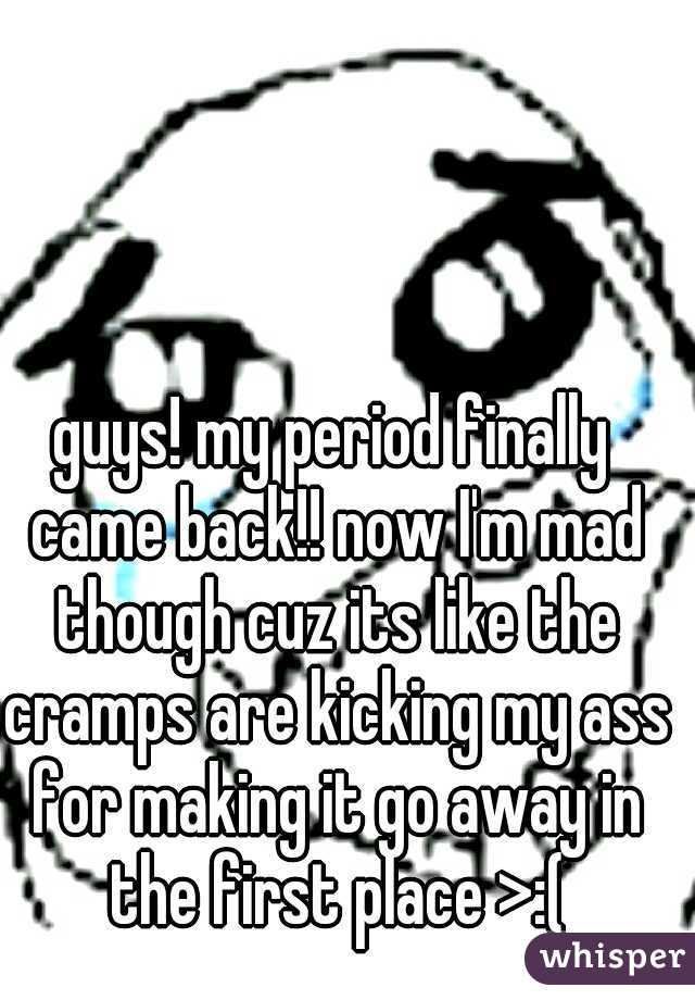 guys! my period finally came back!! now I'm mad though cuz its like the cramps are kicking my ass for making it go away in the first place >:(
