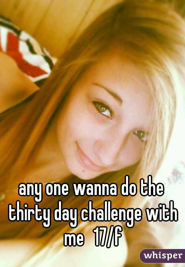 any one wanna do the thirty day challenge with me
17/f