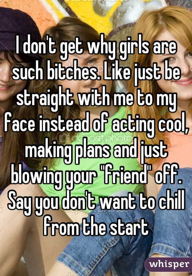 I don't get why girls are such bitches. Like just be straight with me to my face instead of acting cool, making plans and just blowing your "friend" off. Say you don't want to chill from the start