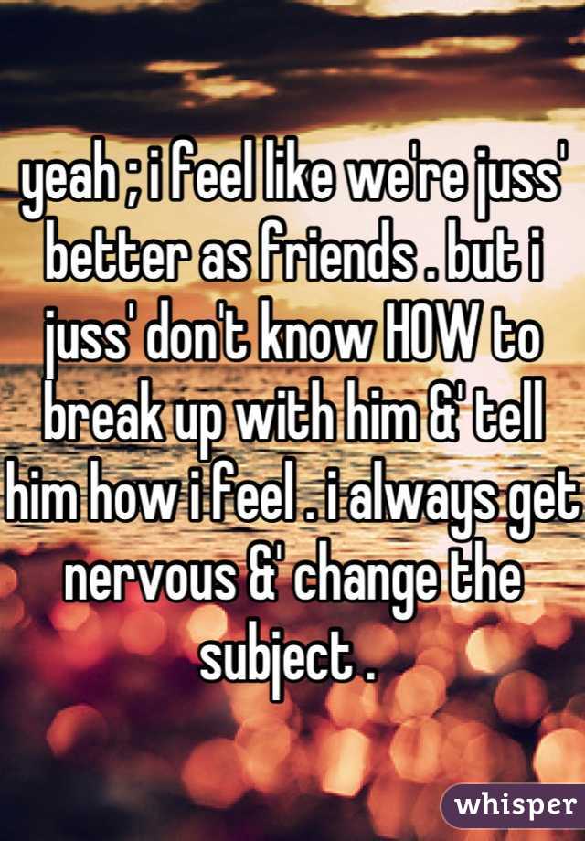 yeah ; i feel like we're juss' better as friends . but i juss' don't know HOW to break up with him &' tell him how i feel . i always get nervous &' change the subject . 