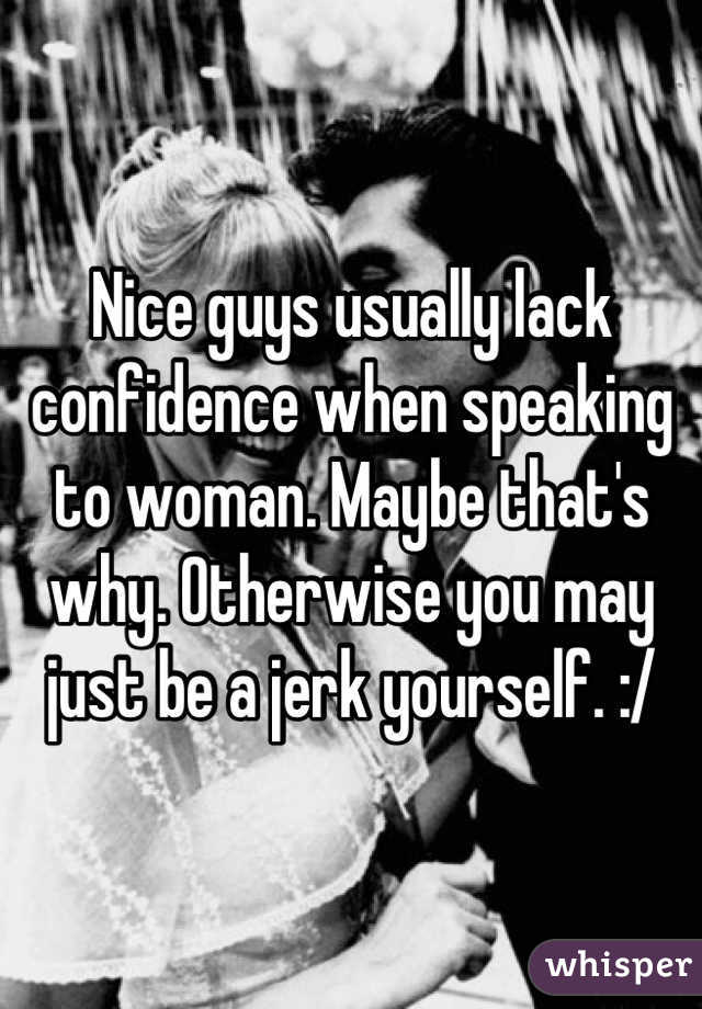Nice guys usually lack confidence when speaking to woman. Maybe that's why. Otherwise you may just be a jerk yourself. :/