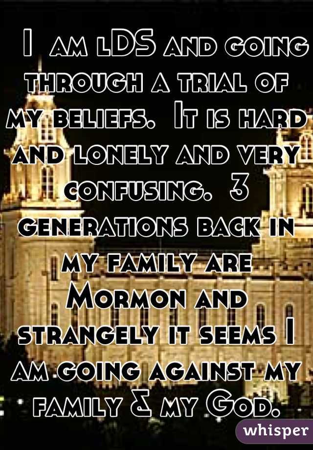   I  am lDS and going through a trial of my beliefs.  It is hard and lonely and very confusing.  3 generations back in my family are Mormon and strangely it seems I am going against my family & my God.