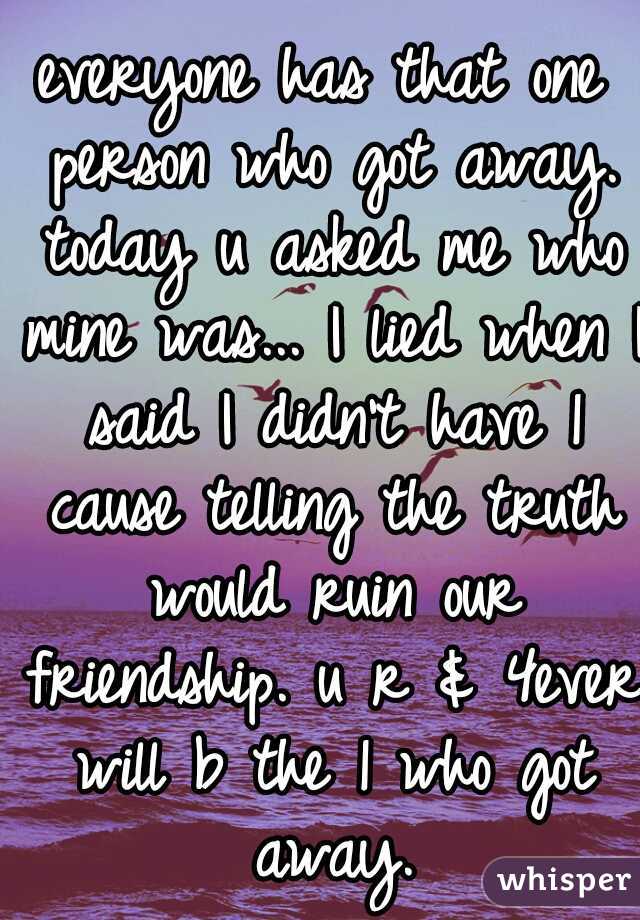 everyone has that one person who got away. today u asked me who mine was... I lied when I said I didn't have 1 cause telling the truth would ruin our friendship. u r & 4ever will b the 1 who got away.