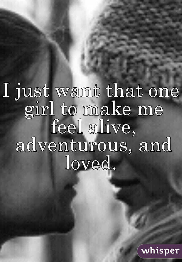 I just want that one girl to make me feel alive, adventurous, and loved. 