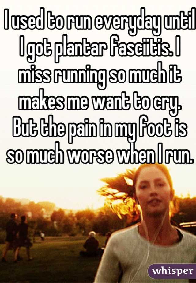 I used to run everyday until I got plantar fasciitis. I miss running so much it makes me want to cry.  But the pain in my foot is so much worse when I run.