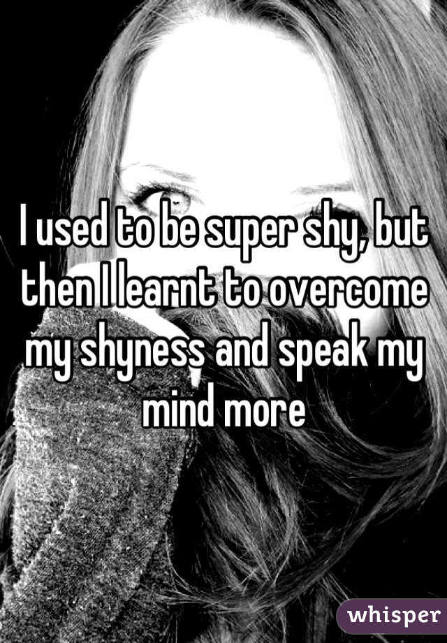 I used to be super shy, but then I learnt to overcome my shyness and speak my mind more