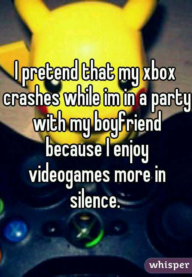 I pretend that my xbox crashes while im in a party with my boyfriend because I enjoy videogames more in silence. 