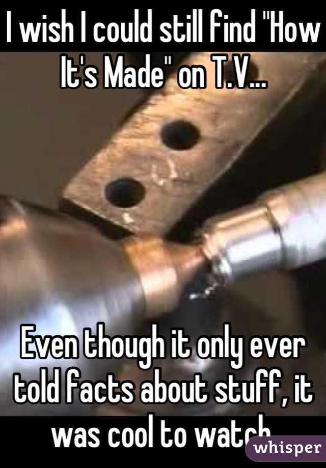 I wish I could still find "How It's Made" on T.V...





Even though it only ever told facts about stuff, it was cool to watch.