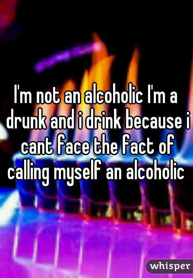 I'm not an alcoholic I'm a drunk and i drink because i cant face the fact of calling myself an alcoholic 