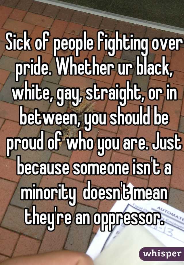 Sick of people fighting over pride. Whether ur black, white, gay, straight, or in between, you should be proud of who you are. Just because someone isn't a minority  doesn't mean they're an oppressor.