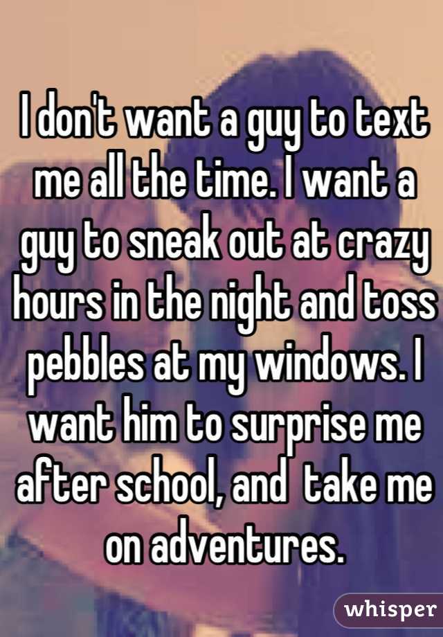 I don't want a guy to text me all the time. I want a guy to sneak out at crazy hours in the night and toss pebbles at my windows. I want him to surprise me after school, and  take me on adventures.