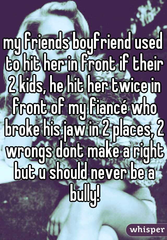 my friends boyfriend used to hit her in front if their 2 kids, he hit her twice in front of my fiancé who broke his jaw in 2 places, 2 wrongs dont make a right but u should never be a bully!