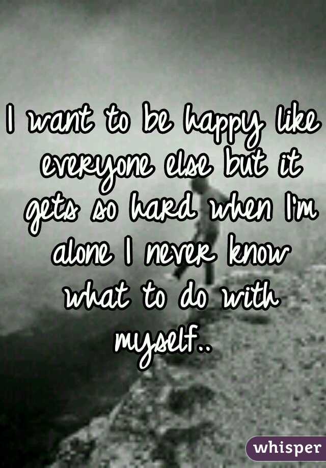I want to be happy like everyone else but it gets so hard when I'm alone I never know what to do with myself.. 