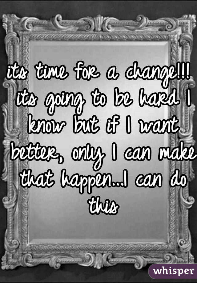 its time for a change!!! its going to be hard I know but if I want better, only I can make that happen...I can do this