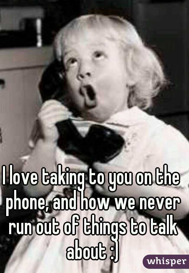 I love taking to you on the phone, and how we never run out of things to talk about :)