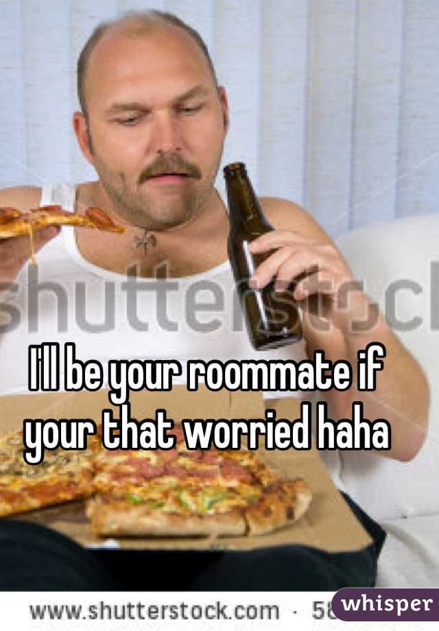 I'll be your roommate if your that worried haha
