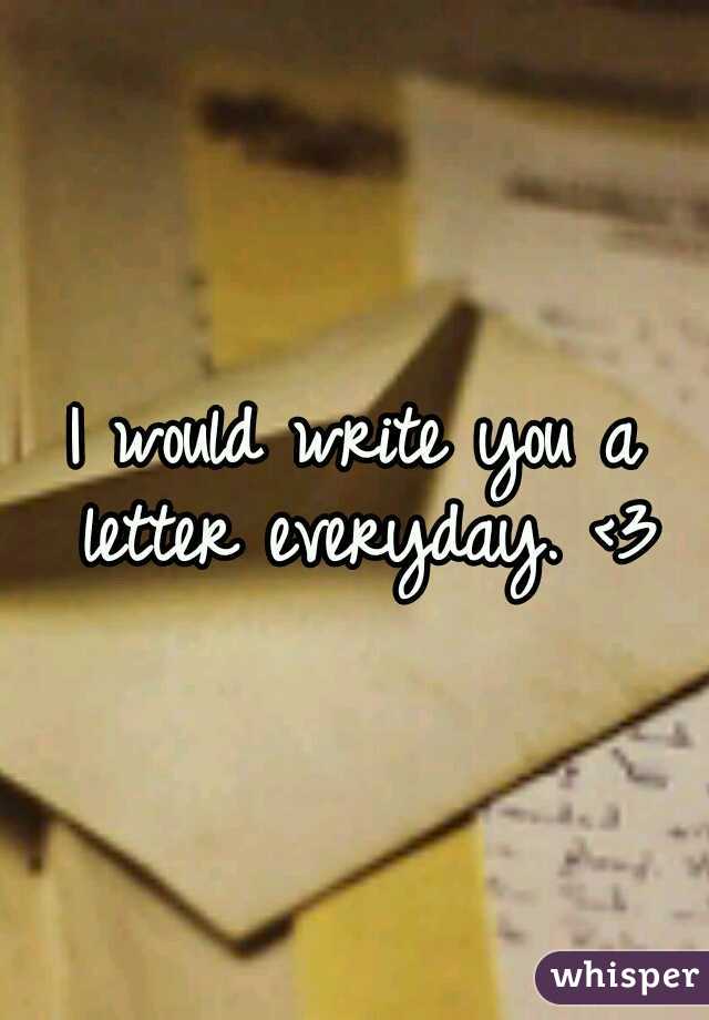 I would write you a letter everyday. <3