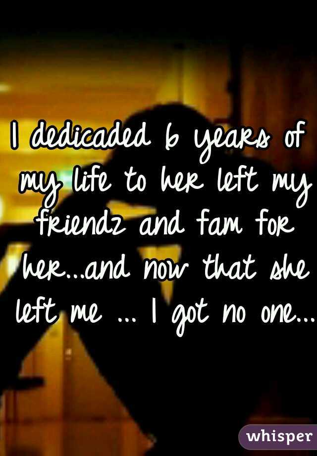 I dedicaded 6 years of my life to her left my friendz and fam for her...and now that she left me ... I got no one... 