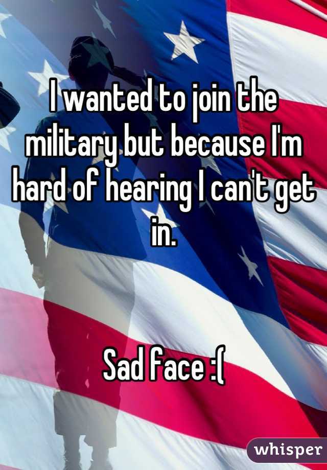 I wanted to join the military but because I'm hard of hearing I can't get in.


Sad face :(