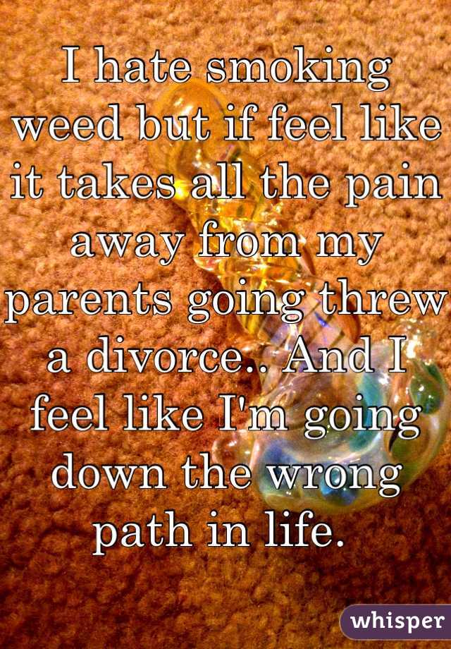 I hate smoking weed but if feel like it takes all the pain away from my parents going threw a divorce.. And I feel like I'm going down the wrong path in life. 