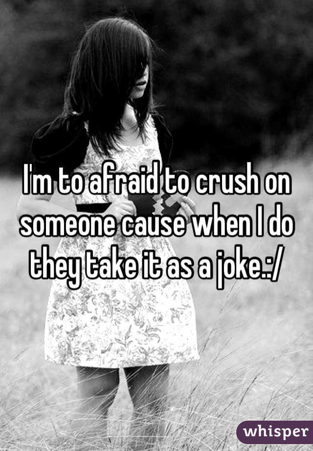 I'm to afraid to crush on someone cause when I do they take it as a joke.:/