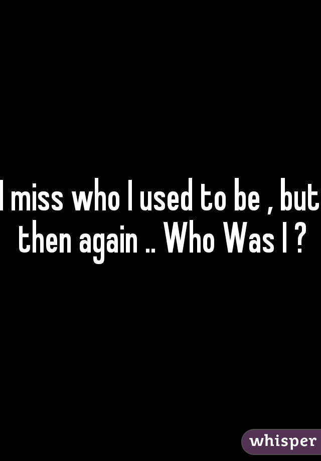 I miss who I used to be , but then again .. Who Was I ?