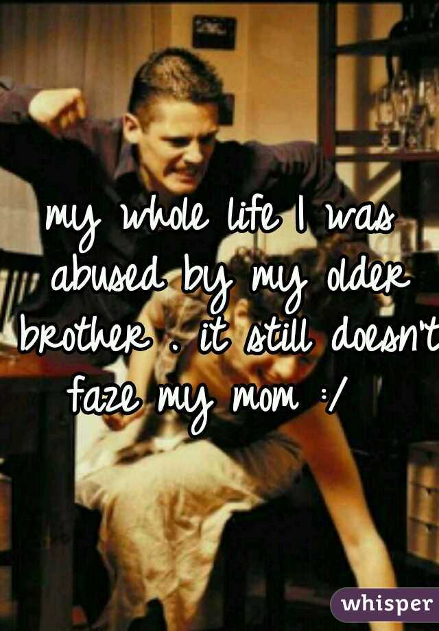 my whole life I was abused by my older brother . it still doesn't faze my mom :/ 
