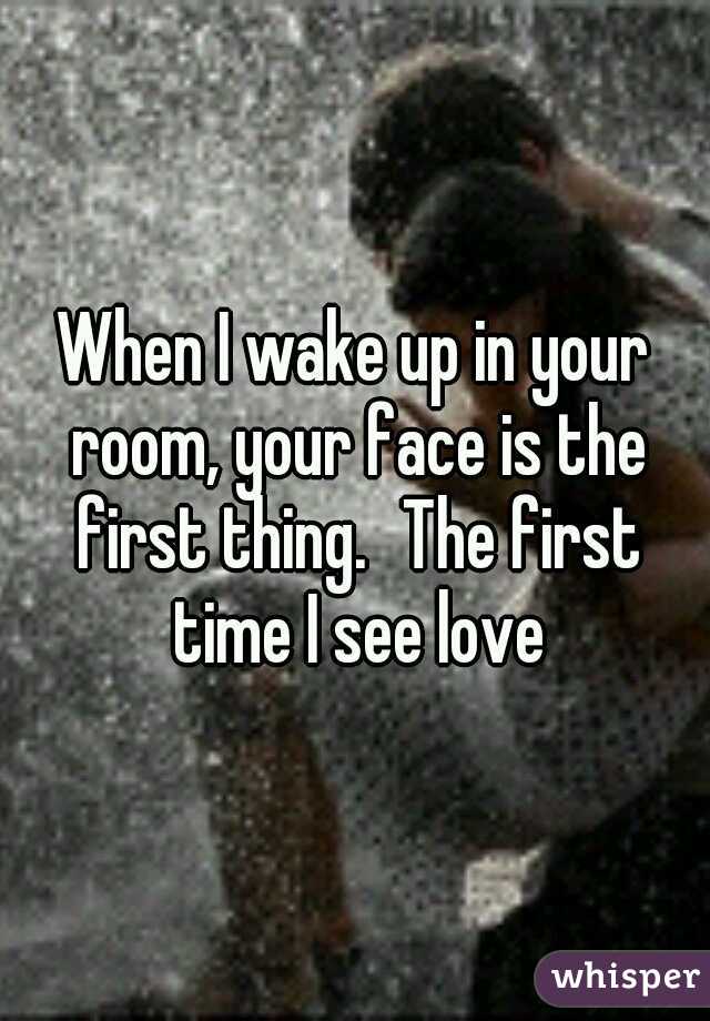 When I wake up in your room, your face is the first thing.
The first time I see love