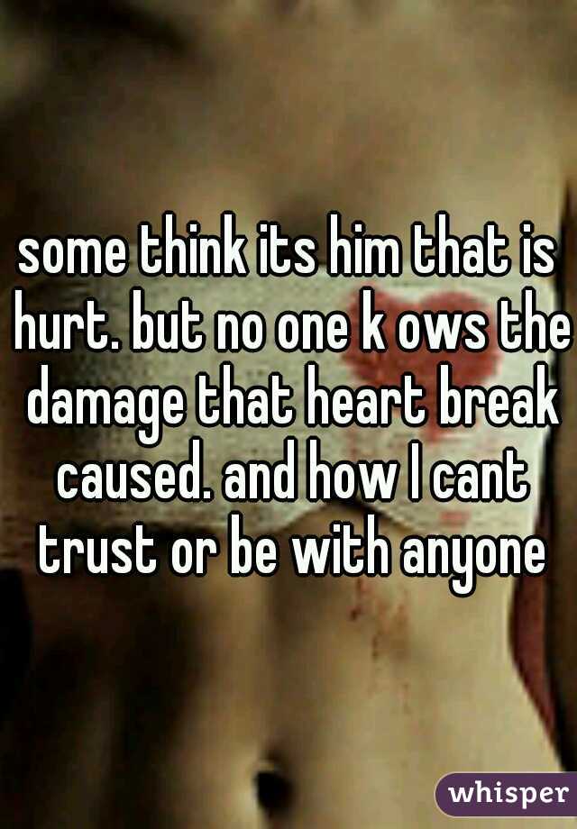 some think its him that is hurt. but no one k ows the damage that heart break caused. and how I cant trust or be with anyone