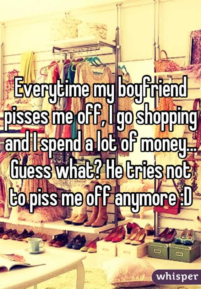 Everytime my boyfriend pisses me off, I go shopping and I spend a lot of money... Guess what? He tries not to piss me off anymore :D