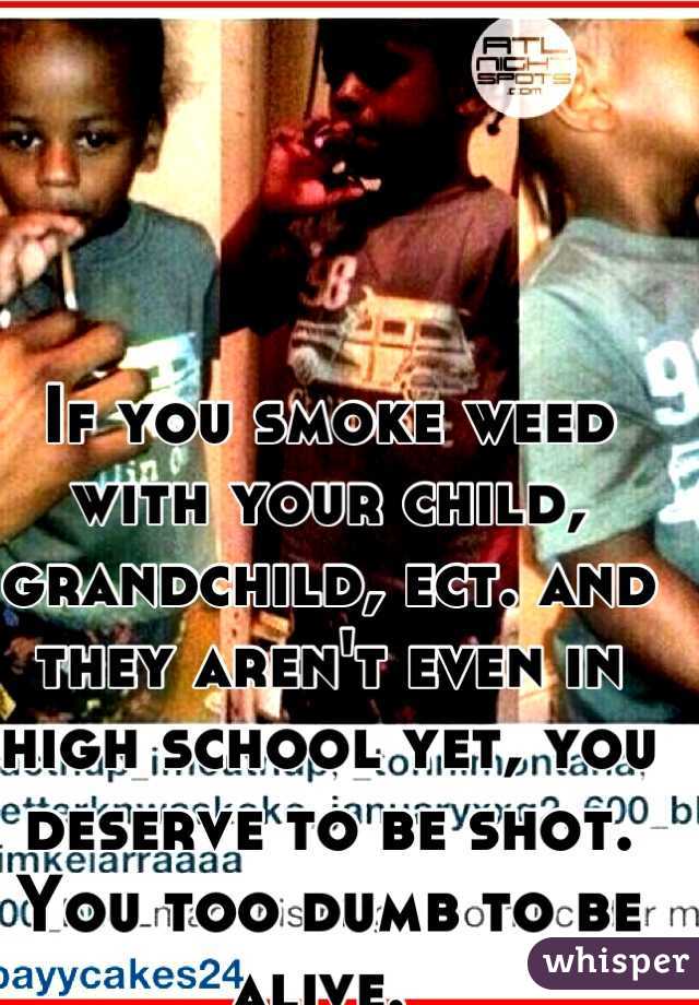 If you smoke weed with your child, grandchild, ect. and they aren't even in high school yet, you deserve to be shot. You too dumb to be alive. 
