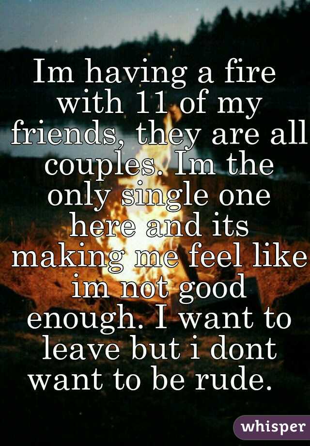 Im having a fire with 11 of my friends, they are all couples. Im the only single one here and its making me feel like im not good enough. I want to leave but i dont want to be rude.  