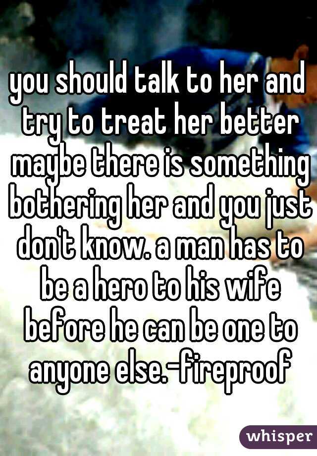 you should talk to her and try to treat her better maybe there is something bothering her and you just don't know. a man has to be a hero to his wife before he can be one to anyone else.-fireproof