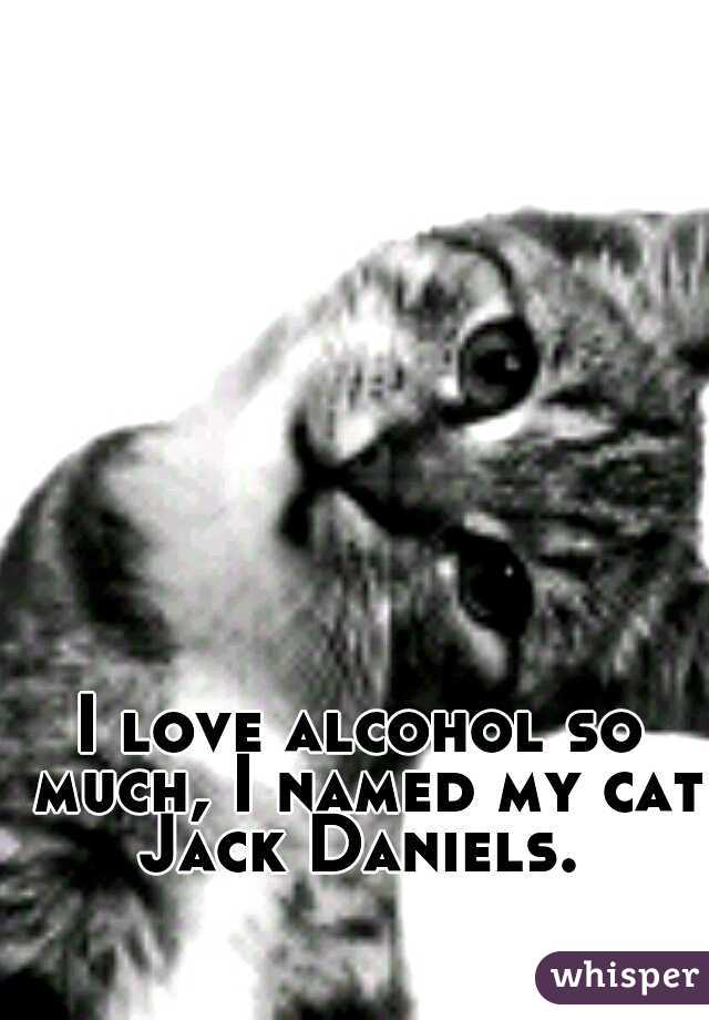 I love alcohol so much, I named my cat Jack Daniels. 