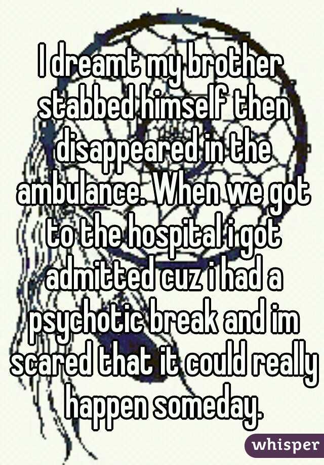 I dreamt my brother stabbed himself then disappeared in the ambulance. When we got to the hospital i got admitted cuz i had a psychotic break and im scared that it could really happen someday.