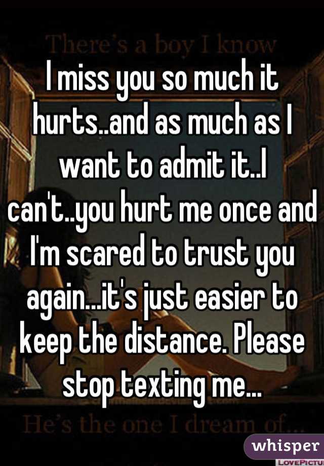I miss you so much it hurts..and as much as I want to admit it..I can't..you hurt me once and I'm scared to trust you again...it's just easier to keep the distance. Please stop texting me...