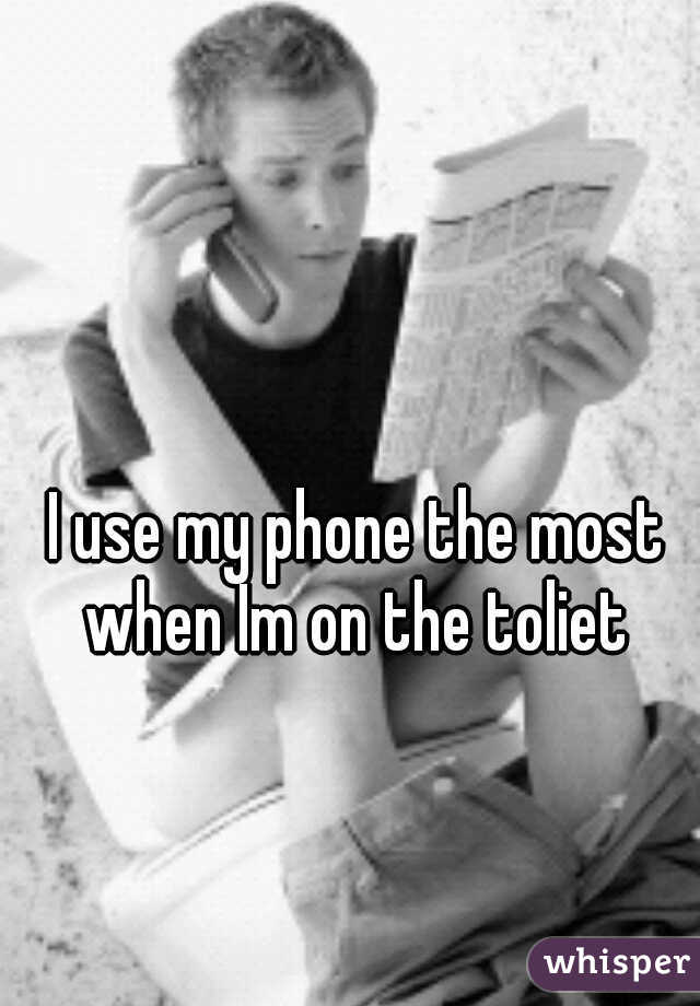 I use my phone the most when Im on the toliet 