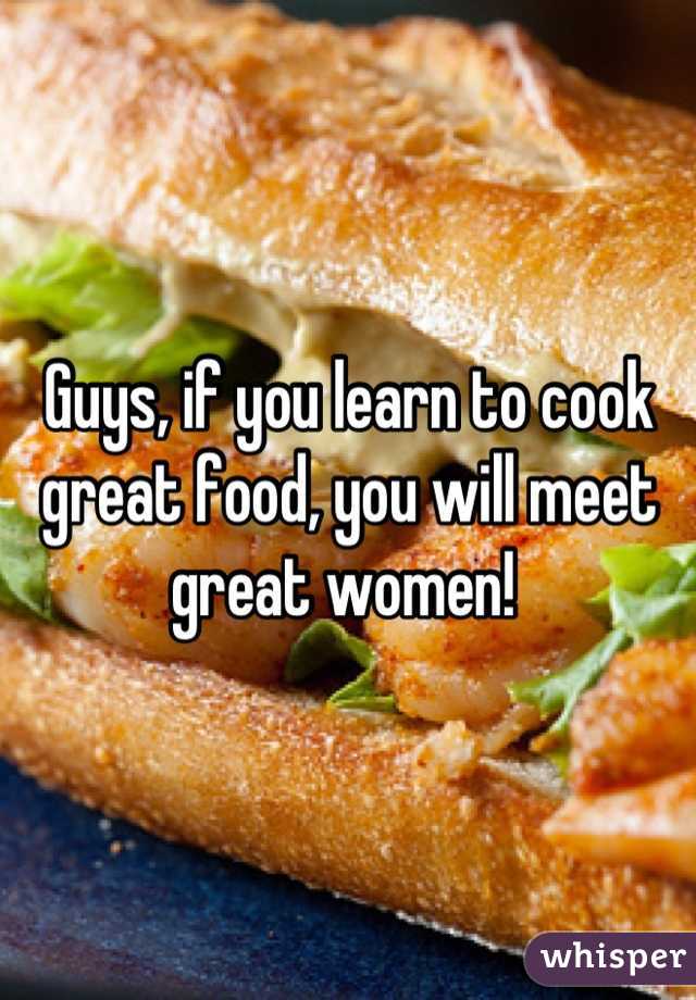 Guys, if you learn to cook great food, you will meet great women! 