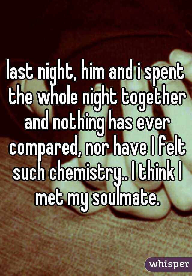 last night, him and i spent the whole night together and nothing has ever compared, nor have I felt such chemistry.. I think I met my soulmate.