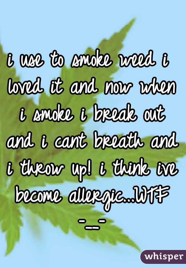 i use to smoke weed i loved it and now when i smoke i break out and i cant breath and i throw up! i think ive become allergic...WTF -__-