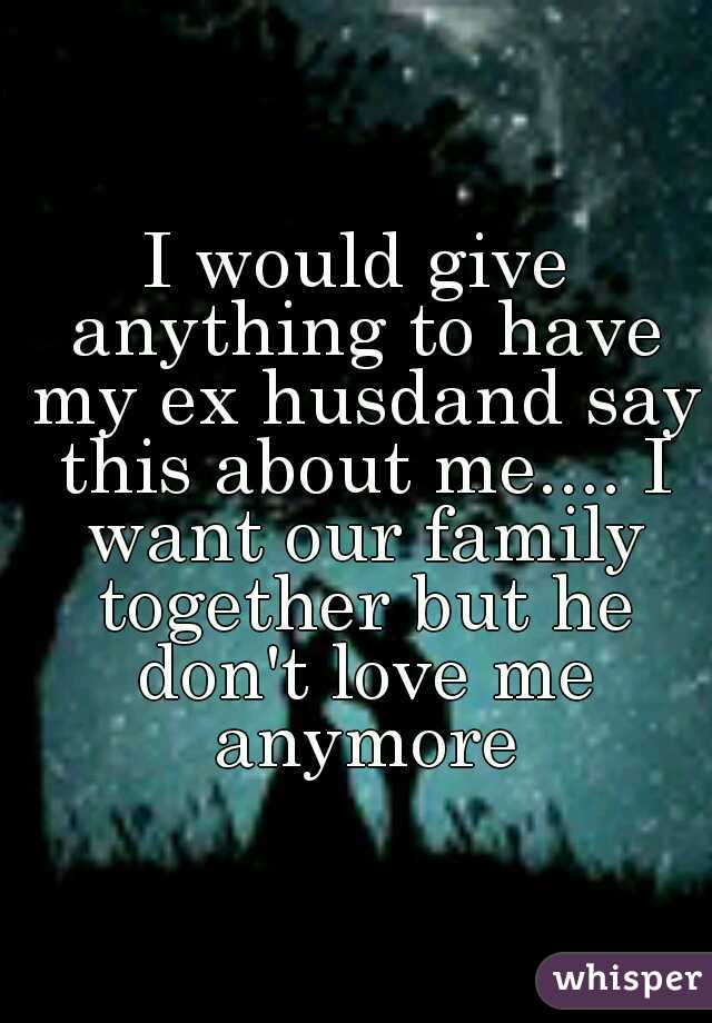I would give anything to have my ex husdand say this about me.... I want our family together but he don't love me anymore