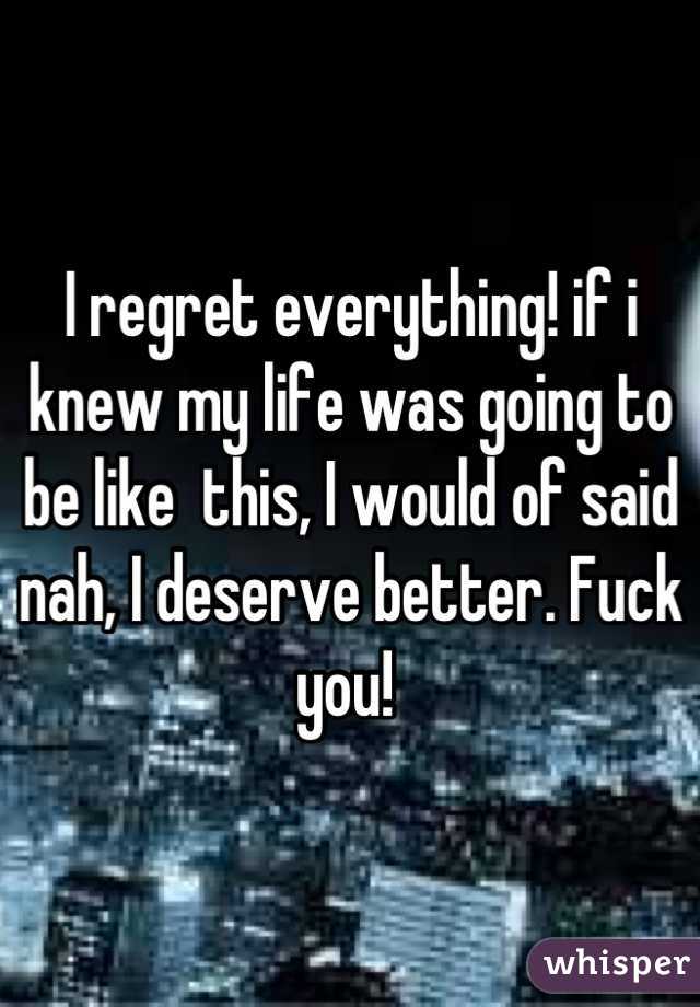 I regret everything! if i knew my life was going to be like  this, I would of said nah, I deserve better. Fuck you! 