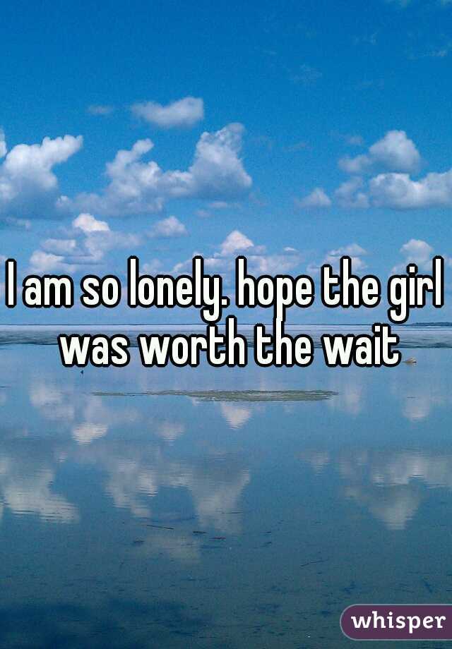 I am so lonely. hope the girl was worth the wait