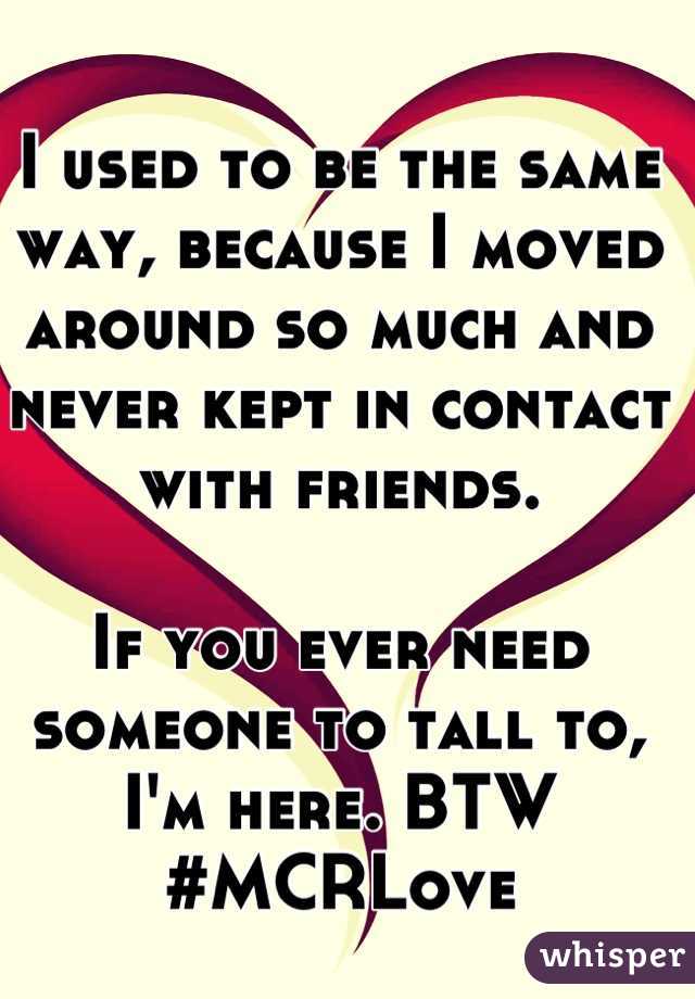 I used to be the same way, because I moved around so much and never kept in contact with friends.

If you ever need someone to tall to, I'm here. BTW #MCRLove