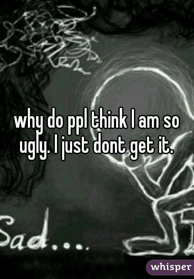 why do ppl think I am so ugly. I just dont get it. 