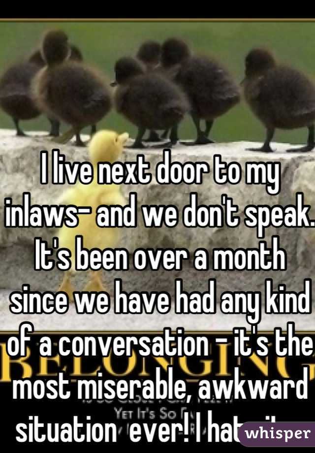 I live next door to my inlaws- and we don't speak. It's been over a month since we have had any kind of a conversation - it's the most miserable, awkward situation  ever! I hate it....