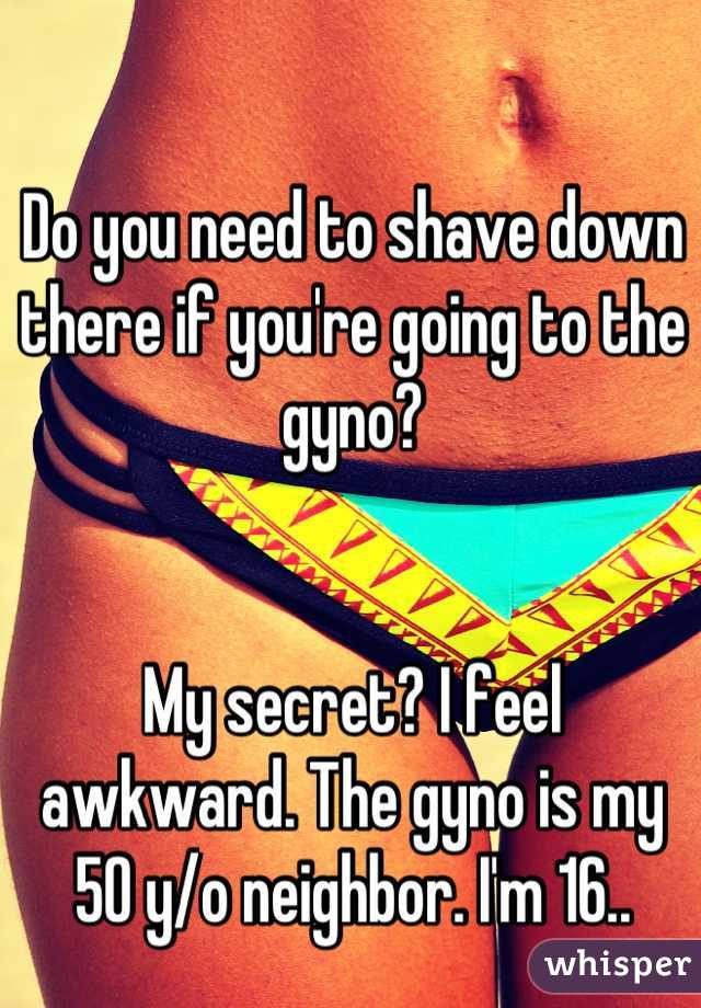 Do you need to shave down there if you're going to the gyno?


My secret? I feel awkward. The gyno is my 50 y/o neighbor. I'm 16..