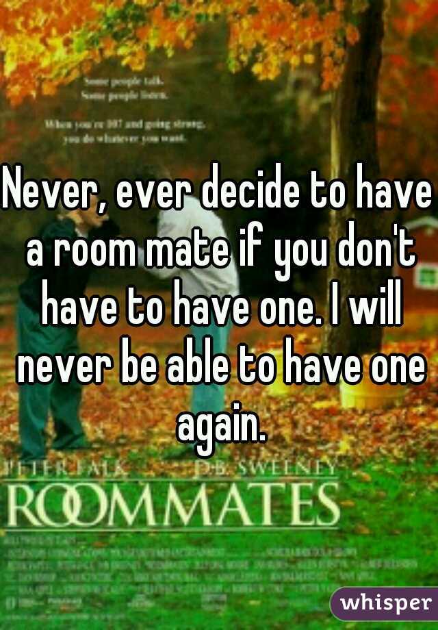 Never, ever decide to have a room mate if you don't have to have one. I will never be able to have one again.